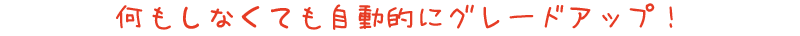 何もしなくても自動的にグレードアップ！