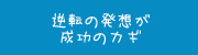 逆転の発想が成功のカギ